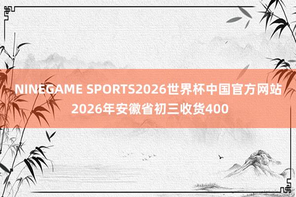 NINEGAME SPORTS2026世界杯中国官方网站 2026年安徽省初三收货400