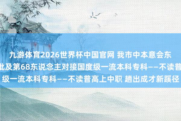 九游体育2026世界杯中国官网 我市中本意会东说念主才培养试点，首批及第68东说念主对接国度级一流本科专科——不读普高上中职 趟出成才新蹊径