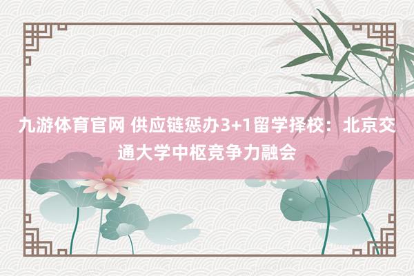 九游体育官网 供应链惩办3+1留学择校：北京交通大学中枢竞争力融会