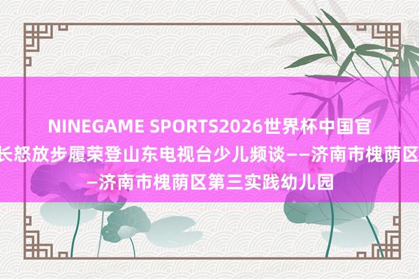 NINEGAME SPORTS2026世界杯中国官方网站 喜报!家长怒放步履荣登山东电视台少儿频谈——济南市槐荫区第三实践幼儿园