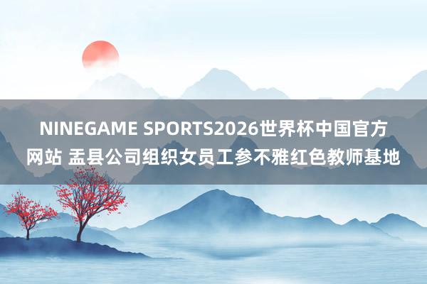 NINEGAME SPORTS2026世界杯中国官方网站 盂县公司组织女员工参不雅红色教师基地