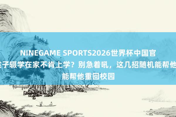 NINEGAME SPORTS2026世界杯中国官方网站 孩子辍学在家不肯上学？别急着吼，这几招随机能帮他重回校园