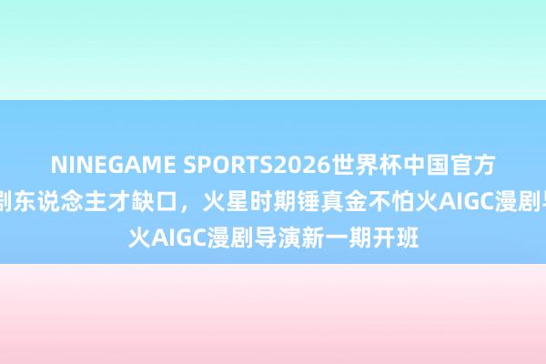 NINEGAME SPORTS2026世界杯中国官方网站 聚焦AI漫剧东说念主才缺口，火星时期锤真金不怕火AIGC漫剧导演新一期开班
