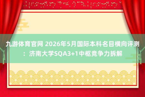 九游体育官网 2026年5月国际本科名目横向评测：济南大学SQA3+1中枢竞争力拆解