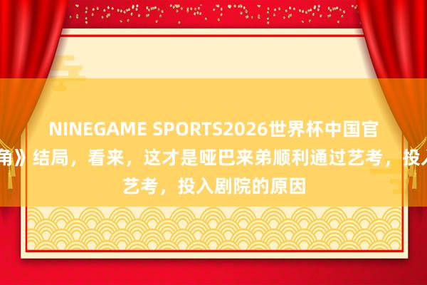 NINEGAME SPORTS2026世界杯中国官方网站 《主角》结局，看来，这才是哑巴来弟顺利通过艺考，投入剧院的原因