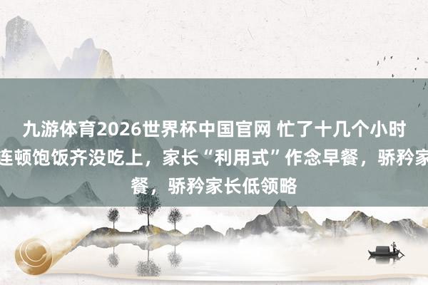 九游体育2026世界杯中国官网 忙了十几个小时，孩子却连顿饱饭齐没吃上，家长“利用式”作念早餐，骄矜家长低领略