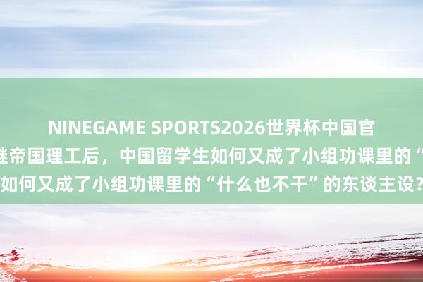 NINEGAME SPORTS2026世界杯中国官方网站 LSE官号搞事情？继帝国理工后，中国留学生如何又成了小组功课里的“什么也不干”的东谈主设？