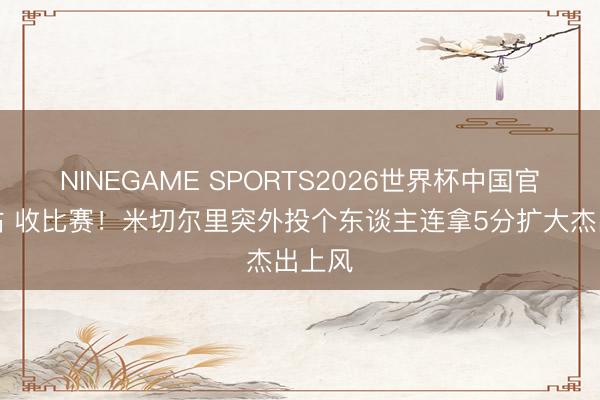 NINEGAME SPORTS2026世界杯中国官方网站 收比赛！米切尔里突外投个东谈主连拿5分扩大杰出上风