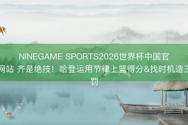 NINEGAME SPORTS2026世界杯中国官方网站 齐是绝技！哈登运用节律上篮得分&找时机造三罚