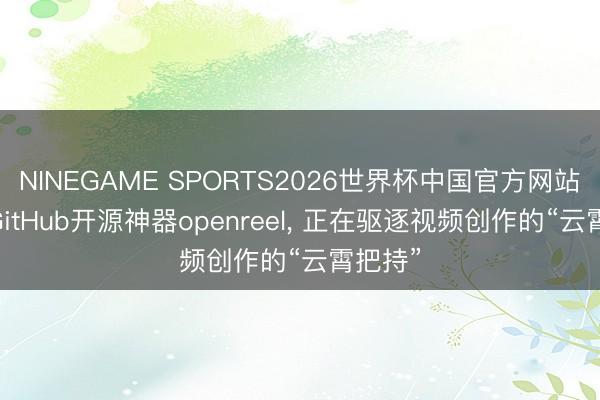 NINEGAME SPORTS2026世界杯中国官方网站 这款GitHub开源神器openreel， 正在驱逐视频创作的“云霄把持”