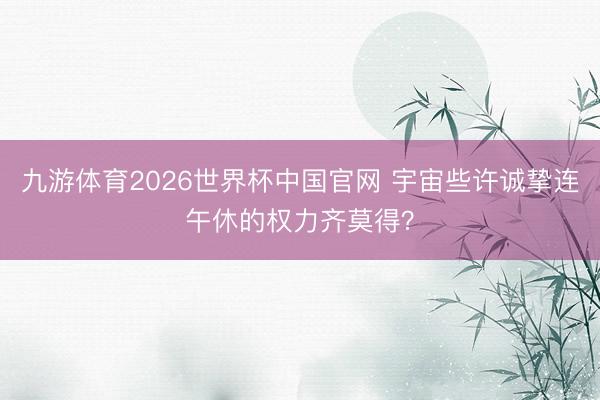 九游体育2026世界杯中国官网 宇宙些许诚挚连午休的权力齐莫得？
