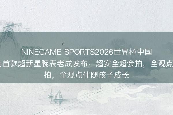 NINEGAME SPORTS2026世界杯中国官方网站 华为首款超新星腕表老成发布：超安全超会拍，全观点伴随孩子成长