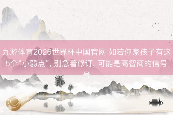 九游体育2026世界杯中国官网 如若你家孩子有这5个“小弱点”， 别急着修订， 可能是高智商的信号