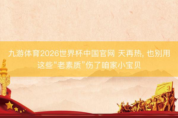 九游体育2026世界杯中国官网 天再热， 也别用这些“老素质”伤了咱家小宝贝