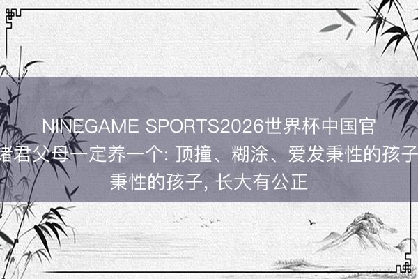 NINEGAME SPORTS2026世界杯中国官方网站 提倡诸君父母一定养一个: 顶撞、糊涂、爱发秉性的孩子， 长大有公正