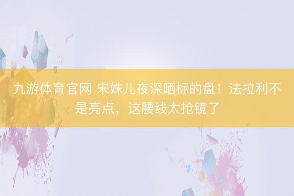 九游体育官网 宋姝儿夜深晒标的盘！法拉利不是亮点，这腰线太抢镜了