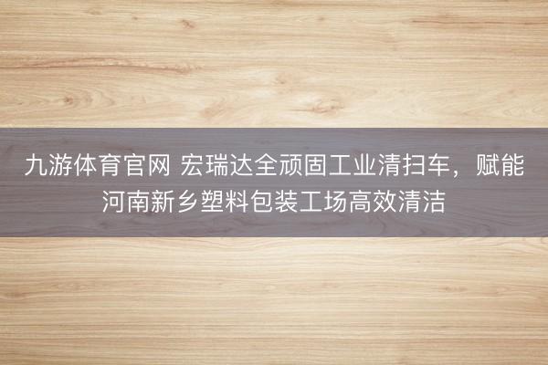 九游体育官网 宏瑞达全顽固工业清扫车,赋能河南新乡塑料包装工场高效清洁