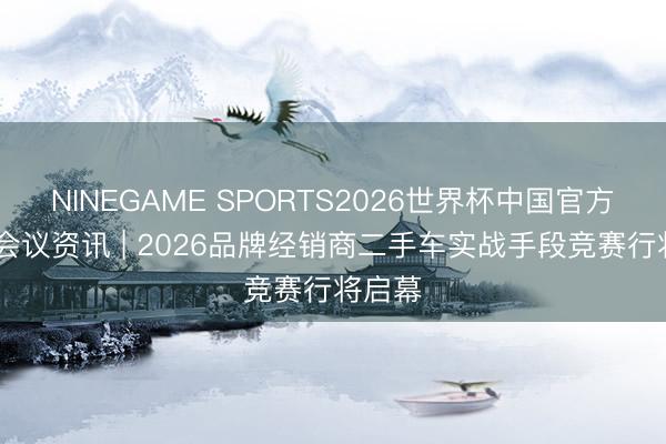 NINEGAME SPORTS2026世界杯中国官方网站 会议资讯 | 2026品牌经销商二手车实战手段竞赛行将启幕