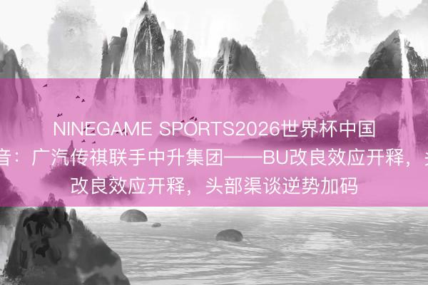 NINEGAME SPORTS2026世界杯中国官方网站 一槌定音：广汽传祺联手中升集团——BU改良效应开释，头部渠谈逆势加码