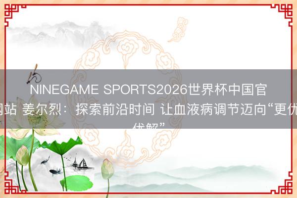 NINEGAME SPORTS2026世界杯中国官方网站 姜尔烈：探索前沿时间 让血液病调节迈向“更优解”