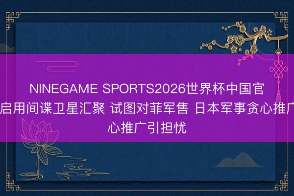 NINEGAME SPORTS2026世界杯中国官方网站 启用间谍卫星汇聚 试图对菲军售 日本军事贪心推广引担忧