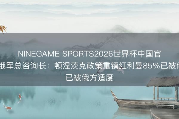 NINEGAME SPORTS2026世界杯中国官方网站 俄军总咨询长：顿涅茨克政策重镇红利曼85%已被俄方适度