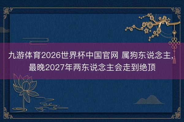 九游体育2026世界杯中国官网 属狗东说念主， 最晚2027年两东说念主会走到绝顶