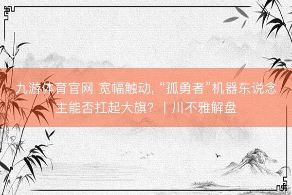 九游体育官网 宽幅触动, “孤勇者”机器东说念主能否扛起大旗? 丨川不雅解盘