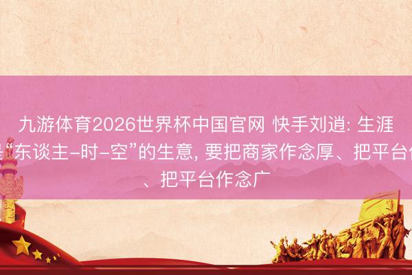九游体育2026世界杯中国官网 快手刘逍: 生涯就业是“东谈主-时-空”的生意， 要把商家作念厚、把平台作念广