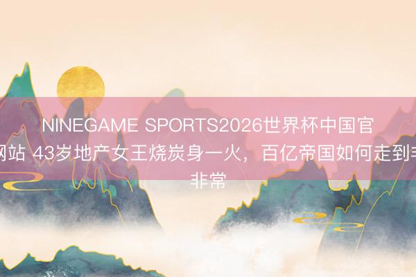 NINEGAME SPORTS2026世界杯中国官方网站 43岁地产女王烧炭身一火，百亿帝国如何走到非常