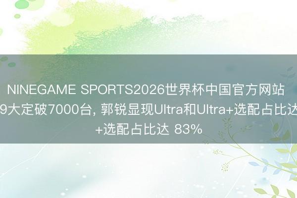 NINEGAME SPORTS2026世界杯中国官方网站 智界V9大定破7000台， 郭锐显现Ultra和Ultra+选配占比达 83%