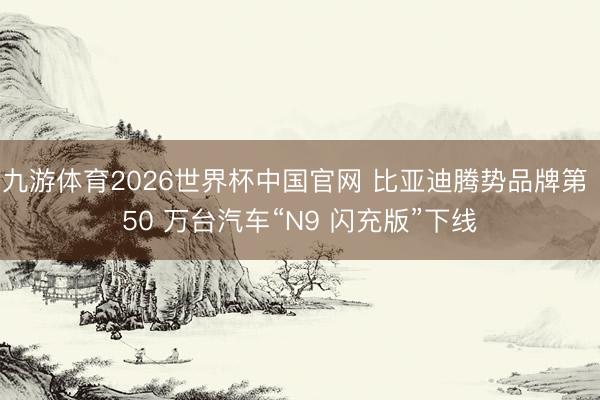 九游体育2026世界杯中国官网 比亚迪腾势品牌第 50 万台汽车“N9 闪充版”下线