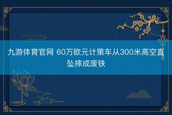 九游体育官网 60万欧元计策车从300米高空直坠摔成废铁