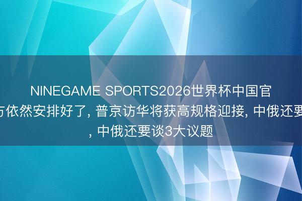 NINEGAME SPORTS2026世界杯中国官方网站 中方依然安排好了， 普京访华将获高规格迎接， 中俄还要谈3大议题