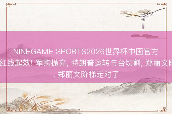 NINEGAME SPORTS2026世界杯中国官方网站 北京红线起效! 军购抛弃， 特朗普运转与台切割， 郑丽文阶梯走对了