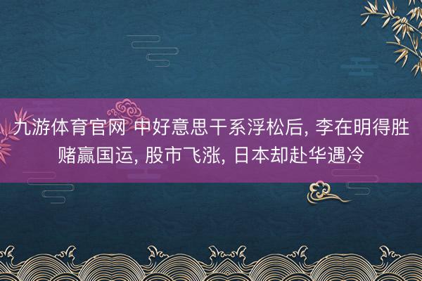 九游体育官网 中好意思干系浮松后， 李在明得胜赌赢国运， 股市飞涨， 日本却赴华遇冷