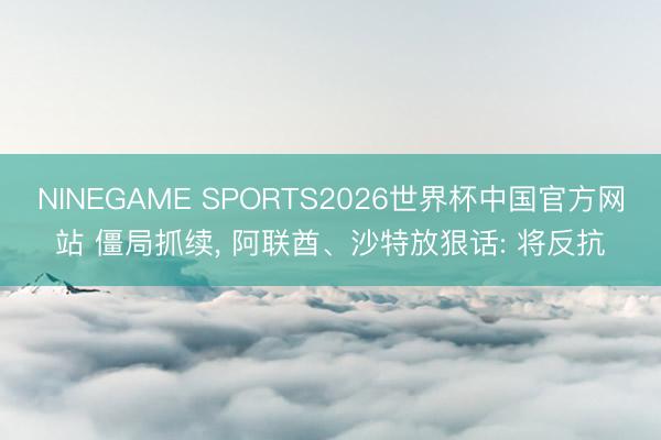 NINEGAME SPORTS2026世界杯中国官方网站 僵局抓续， 阿联酋、沙特放狠话: 将反抗