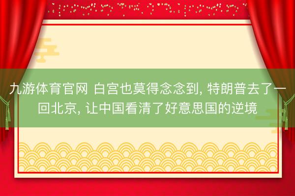 九游体育官网 白宫也莫得念念到， 特朗普去了一回北京， 让中国看清了好意思国的逆境