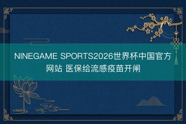 NINEGAME SPORTS2026世界杯中国官方网站 医保给流感疫苗开闸