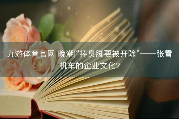 九游体育官网 晚潮|“捧臭脚要被开除”——张雪机车的企业文化?
