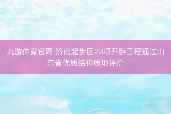 九游体育官网 济南起步区23项开辟工程通过山东省优质结构质地评价