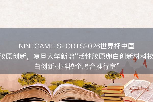 NINEGAME SPORTS2026世界杯中国官方网站 领跑胶原创新，复旦大学新增“活性胶原卵白创新材料校企鸠合推行室”
