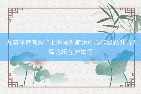 九游体育官网 “上海国外航运中心能级跃升”智库论坛在沪举行
