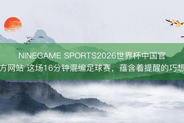 NINEGAME SPORTS2026世界杯中国官方网站 这场16分钟混编足球赛，蕴含着提醒的巧想