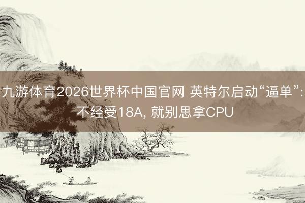 九游体育2026世界杯中国官网 英特尔启动“逼单”: 不经受18A， 就别思拿CPU