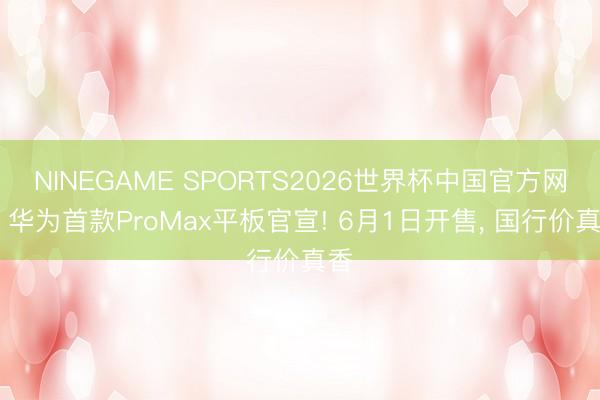 NINEGAME SPORTS2026世界杯中国官方网站 华为首款ProMax平板官宣! 6月1日开售， 国行价真香