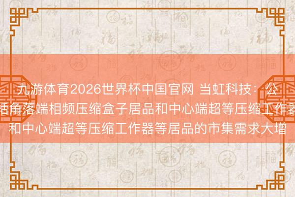 九游体育2026世界杯中国官网 当虹科技:公司的视频压缩居品,包括角落端相频压缩盒子居品和中心端超等压缩工作器等居品的市集需求大增
