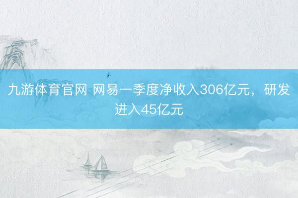 九游体育官网 网易一季度净收入306亿元，研发进入45亿元