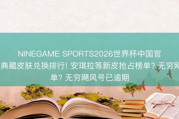 NINEGAME SPORTS2026世界杯中国官方网站 荣耀典藏皮肤兑换排行! 安琪拉等新皮抢占榜单? 无穷飓风号已逾期