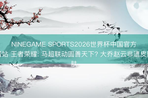 NINEGAME SPORTS2026世界杯中国官方网站 王者荣耀: 马超联动圆善天下? 大乔赵云非遗皮肤